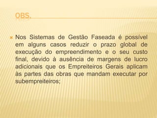 OBS.
 Nos Sistemas de Gestão Faseada é possível
em alguns casos reduzir o prazo global de
execução do empreendimento e o seu custo
final, devido à ausência de margens de lucro
adicionais que os Empreiteiros Gerais aplicam
às partes das obras que mandam executar por
subempreiteiros;
 