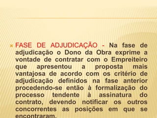  FASE DE ADJUDICAÇÃO - Na fase de
adjudicação o Dono da Obra exprime a
vontade de contratar com o Empreiteiro
que apresentou a proposta mais
vantajosa de acordo com os critério de
adjudicação definidos na fase anterior
procedendo-se então à formalização do
processo tendente à assinatura do
contrato, devendo notificar os outros
concorrentes as posições em que se
 