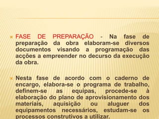  FASE DE PREPARAÇÃO - Na fase de
preparação da obra elaboram-se diversos
documentos visando a programação das
acções a empreender no decurso da execução
da obra.
 Nesta fase de acordo com o caderno de
encargo, elabora-se o programa de trabalho,
definem-se as equipas, procede-se à
elaboração do plano de aprovisionamento dos
materiais, aquisição ou aluguer dos
equipamentos necessários, estudam-se os
processos construtivos a utilizar.
 