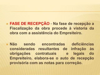  FASE DE RECEPÇÃO - Na fase de recepção a
Fiscalização da obra procede à vistoria da
obra com a assistência do Empreiteiro.
 Não sendo encontradas deficiências
consideradas resultantes de infração às
obrigações contratuais e legais do
Empreiteiro, elabora-se o auto de recepção
provisória com as notas para correção.
 