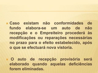  Caso existam não conformidades de
fundo elabora-se um auto de não
recepção e o Empreiteiro procederá às
modificações ou reparações necessárias
no prazo para o efeito estabelecido, após
o que se efectuará nova vistoria.
 O auto de recepção provisória será
elaborado quando aquelas deficiências
forem eliminadas.
 