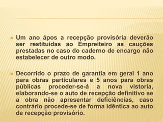  Um ano ápos a recepção provisória deverão
ser restituídas ao Empreiteiro as cauções
prestadas no caso do caderno de encargo não
estabelecer de outro modo.
 Decorrido o prazo de garantia em geral 1 ano
para obras particulares e 5 anos para obras
públicas proceder-se-á a nova vistoria,
elaborando-se o auto de recepção definitivo se
a obra não apresentar deficiências, caso
contrário procede-se de forma idêntica ao auto
de recepção provisório.
 