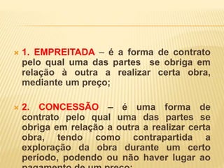 1. EMPREITADA – é a forma de contrato
pelo qual uma das partes se obriga em
relação à outra a realizar certa obra,
mediante um preço;
 2. CONCESSÃO – é uma forma de
contrato pelo qual uma das partes se
obriga em relação a outra a realizar certa
obra, tendo como contrapartida a
exploração da obra durante um certo
período, podendo ou não haver lugar ao
 