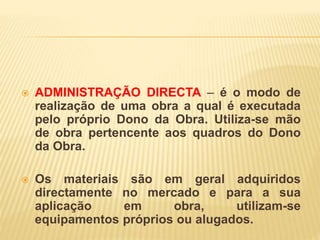  ADMINISTRAÇÃO DIRECTA – é o modo de
realização de uma obra a qual é executada
pelo próprio Dono da Obra. Utiliza-se mão
de obra pertencente aos quadros do Dono
da Obra.
 Os materiais são em geral adquiridos
directamente no mercado e para a sua
aplicação em obra, utilizam-se
equipamentos próprios ou alugados.
 