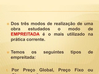  Dos três modos de realização de uma
obra estudados o modo de
EMPREITADA é o mais utilizado na
prática corrente.
 Temos os seguintes tipos de
empreitada:
1. Por Preço Global, Preço Fixo ou
 