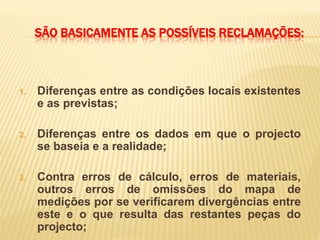 SÃO BASICAMENTE AS POSSÍVEIS RECLAMAÇÕES:
1. Diferenças entre as condições locais existentes
e as previstas;
2. Diferenças entre os dados em que o projecto
se baseia e a realidade;
3. Contra erros de cálculo, erros de materiais,
outros erros de omissões do mapa de
medições por se verificarem divergências entre
este e o que resulta das restantes peças do
projecto;
 