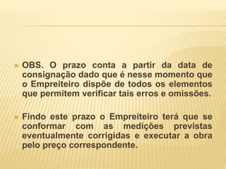  OBS. O prazo conta a partir da data de
consignação dado que é nesse momento que
o Empreiteiro dispõe de todos os elementos
que permitem verificar tais erros e omissões.
 Findo este prazo o Empreiteiro terá que se
conformar com as medições previstas
eventualmente corrigidas e executar a obra
pelo preço correspondente.
 