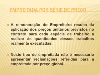 EMPREITADA POR SÉRIE DE PREÇO
 A remuneração do Empreiteiro resulta da
aplicação dos preços unitários previstos no
contrato para cada espécie de trabalho a
realizar às quantidades desses trabalhos
realmente executadas.
 Neste tipo de empreitada não é necessário
apresentar reclamações referidas para a
empreitada por preço global.
 