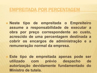 EMPREITADA POR PERCENTAGEM
 Neste tipo de empreitada o Empreiteiro
assume a responsabilidade de executar a
obra por preço correspondente ao custo,
acrescido de uma percentagem destinada a
cobrir os encargos de administração e a
remuneração normal da empresa.
 Este tipo de empreitada apenas pode ser
utilizado com prévio despacho de
autorização devidamente fundamentado do
Ministro de tutela.
 
