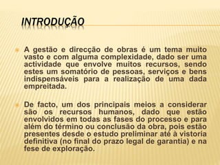 INTRODUÇÃO
 A gestão e direcção de obras é um tema muito
vasto e com alguma complexidade, dado ser uma
actividade que envolve muitos recursos, sendo
estes um somatório de pessoas, serviços e bens
indispensáveis para a realização de uma dada
empreitada.
 De facto, um dos principais meios a considerar
são os recursos humanos, dado que estão
envolvidos em todas as fases do processo e para
além do término ou conclusão da obra, pois estão
presentes desde o estudo preliminar até à vistoria
definitiva (no final do prazo legal de garantia) e na
fese de exploração.
 