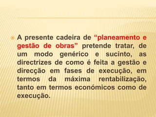  A presente cadeira de “planeamento e
gestão de obras” pretende tratar, de
um modo genérico e sucinto, as
directrizes de como é feita a gestão e
direcção em fases de execução, em
termos da máxima rentabilização,
tanto em termos económicos como de
execução.
 