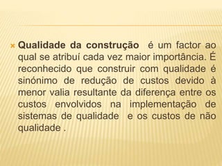  Qualidade da construção é um factor ao
qual se atribuí cada vez maior importância. É
reconhecido que construir com qualidade é
sinónimo de redução de custos devido à
menor valia resultante da diferença entre os
custos envolvidos na implementação de
sistemas de qualidade e os custos de não
qualidade .
 