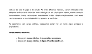 Voltando ao caso do papel e do canudo. Ao atritar diferentes materiais, ocorrem interações entre
diferentes átomos que os constituem. Nessa interação um dos corpos perde elétrons, ficando carregado
positivamente e o outro corpo ganhará esses elétrons, ficando carregado negativamente. Como temos
corpos carregados, as propriedades elétricas passam a se manifestar.
Ao trabalharmos com cargas elétricas, precisaremos sempre ter em mente alguns princípios e
propriedades:
Interação entre as cargas:
 Corpos com cargas elétricas de mesmo tipo se repelem;
 Corpos com cargas elétricas de tipos diferentes se atraem.
 