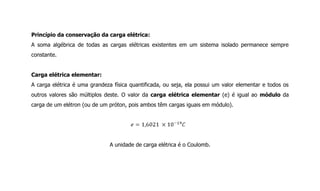 Princípio da conservação da carga elétrica:
A soma algébrica de todas as cargas elétricas existentes em um sistema isolado permanece sempre
constante.
Carga elétrica elementar:
A carga elétrica é uma grandeza física quantificada, ou seja, ela possui um valor elementar e todos os
outros valores são múltiplos deste. O valor da carga elétrica elementar (e) é igual ao módulo da
carga de um elétron (ou de um próton, pois ambos têm cargas iguais em módulo).
A unidade de carga elétrica é o Coulomb.
 