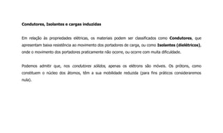 Condutores, Isolantes e cargas induzidas
Em relação às propriedades elétricas, os materiais podem ser classificados como Condutores, que
apresentam baixa resistência ao movimento dos portadores de carga, ou como Isolantes (dielétricos),
onde o movimento dos portadores praticamente não ocorre, ou ocorre com muita dificuldade.
Podemos admitir que, nos condutores sólidos, apenas os elétrons são móveis. Os prótons, como
constituem o núcleo dos átomos, têm a sua mobilidade reduzida (para fins práticos consideraremos
nula).
 