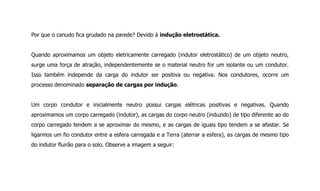 Por que o canudo fica grudado na parede? Devido à indução eletrostática.
Quando aproximamos um objeto eletricamente carregado (indutor eletrostático) de um objeto neutro,
surge uma força de atração, independentemente se o material neutro for um isolante ou um condutor.
Isso também independe da carga do indutor ser positiva ou negativa. Nos condutores, ocorre um
processo denominado separação de cargas por indução.
Um corpo condutor e inicialmente neutro possui cargas elétricas positivas e negativas. Quando
aproximamos um corpo carregado (indutor), as cargas do corpo neutro (induzido) de tipo diferente ao do
corpo carregado tendem a se aproximar do mesmo, e as cargas de iguais tipo tendem a se afastar. Se
ligarmos um fio condutor entre a esfera carregada e a Terra (aterrar a esfera), as cargas de mesmo tipo
do indutor fluirão para o solo. Observe a imagem a seguir:
 