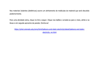 Nos materiais Isolantes (dielétricos) ocorre um alinhamento de moléculas do material que será discutido
posteriormente.
Para uma atividade extra, clique no link a seguir. Clique nos balões e arraste-os para o meio, atrite-o na
blusa e em seguida aproxime da parede. Divirta-se!
https://phet.colorado.edu/sims/html/balloons-and-static-electricity/latest/balloons-and-static-
electricity_en.html
 