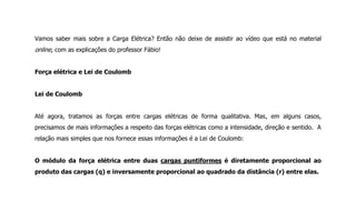 Vamos saber mais sobre a Carga Elétrica? Então não deixe de assistir ao vídeo que está no material
online, com as explicações do professor Fábio!
Força elétrica e Lei de Coulomb
Lei de Coulomb
Até agora, tratamos as forças entre cargas elétricas de forma qualitativa. Mas, em alguns casos,
precisamos de mais informações a respeito das forças elétricas como a intensidade, direção e sentido. A
relação mais simples que nos fornece essas informações é a Lei de Coulomb:
O módulo da força elétrica entre duas cargas puntiformes é diretamente proporcional ao
produto das cargas (q) e inversamente proporcional ao quadrado da distância (r) entre elas.
 