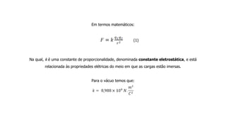 Em termos matemáticos:
(1)
Na qual, k é uma constante de proporcionalidade, denominada constante eletrostática, e está
relacionada às propriedades elétricas do meio em que as cargas estão imersas.
Para o vácuo temos que:
 