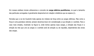 Em nossas análises iniciais utilizaremos o conceito de carga elétrica puntiforme, no qual o tamanho
das partículas carregadas é geralmente desprezível em relação à distância que as separa (r).
Perceba que a Lei de Coulomb trata apenas do módulo da força entre as cargas elétricas. Mas como a
força é uma grandeza vetorial, sempre devemos levar em consideração a sua direção e o sentido. Para o
caso mais simples, mostrado na figura 6, onde temos apenas duas cargas, a direção das forças é a
direção da reta que une as cargas e o sentido será de atração ou de repulsão, dependendo dos sinais
das cargas.
 