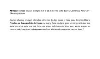 Atividade extra: estudar exemplo 21.1 e 21.2 do livro texto Sears e Zemansky, Física III –
Eletromagnetismo.
Algumas situações envolvem interações entre mais de duas cargas e, neste caso, devemos utilizar o
Princípio da Superposição de Forças, no qual a força resultante sobre um corpo será dada pela
soma vetorial de cada uma das forças que atuam individualmente sobre este. Vamos analisar um
exemplo onde duas cargas coplanares exercem força sobre uma terceira carga, como na figura 7.
 