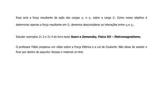 Essa será a força resultante da ação das cargas e sobre a carga . Como nosso objetivo é
determinar apenas a força resultante em , devemos desconsiderar as interações entre e .
Estudar exemplos 21.3 e 21.4 do livro texto Sears e Zemansky, Física III – Eletromagnetismo.
O professor Fábio preparou um vídeo sobre a Força Elétrica e a Lei de Coulomb. Não deixe de assistir e
ficar por dentro do assunto! Acesse o material on-line.
 