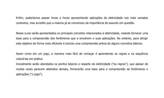Enfim, poderíamos passar horas e horas apresentando aplicações da eletricidade nos mais variados
contextos, mas acredito que a maioria já se convenceu da importância do assunto em questão.
Nesse curso serão apresentados os principais conceitos relacionados à eletricidade, visando fornecer uma
base para a compreensão dos fenômenos que a envolvem e suas aplicações. No entanto, para atingir
este objetivo de forma mais eficiente é preciso uma compreensão prévia de alguns conceitos básicos.
Assim como em um jogo, a maneira mais fácil de começar é aprendendo as regras e na sequência
colocá-las em prática.
Inicialmente serão abordados os pontos básicos a respeito da eletricidade (“as regras”), que apesar de
muitas vezes parecem abstratos demais, fornecerão uma base para a compreensão de fenômenos e
aplicações (“o jogo”).
 