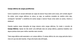 Campo elétrico de cargas puntiformes
Como é possível um canudo eletrizado ser capaz de exercer força sobre outro corpo, sem contato algum?
Ou ainda, como cargas elétricas no vácuo, ou seja, na ausência completa de matéria entre elas,
conseguem “perceber” a existência de outras cargas e exercer forças umas sobre as outras, mesmo a
distância?
Visando explicar essas interações de longo alcance entre cargas elétricas, foi criado o conceito de
Campo Elétrico. Apesar de não existir uma definição clara de campo elétrico, podemos trabalhar com
alguns pontos-chave para melhor assimilar esse conceito.
Toda carga elétrica está associada a um campo elétrico. O campo elétrico de uma carga perturba todo o
meio em que ela está inserida. A figura 8a ilustra esta afirmação.
 