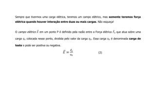 Sempre que tivermos uma carga elétrica, teremos um campo elétrico, mas somente teremos força
elétrica quando houver interação entre duas ou mais cargas. Não esqueça!
O campo elétrico em um ponto P é definido pela razão entre a Força elétrica que atua sobre uma
carga colocada nesse ponto, dividida pelo valor da carga . Essa carga é denominada carga de
teste e pode ser positiva ou negativa.
(2)
 