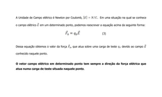 A Unidade de Campo elétrico é Newton por Coulomb, . Em uma situação na qual se conhece
o campo elétrico em um determinado ponto, podemos reescrever a equação acima da seguinte forma:
(3)
Dessa equação obtemos o valor da força , que atua sobre uma carga de teste devido ao campo
conhecido naquele ponto.
O vetor campo elétrico em determinado ponto tem sempre a direção da força elétrica que
atua numa carga de teste situada naquele ponto.
 