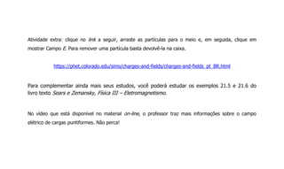 Atividade extra: clique no link a seguir, arraste as partículas para o meio e, em seguida, clique em
mostrar Campo E. Para remover uma partícula basta devolvê-la na caixa.
https://phet.colorado.edu/sims/charges-and-fields/charges-and-fields_pt_BR.html
Para complementar ainda mais seus estudos, você poderá estudar os exemplos 21.5 e 21.6 do
livro texto Sears e Zemansky, Física III – Eletromagnetismo.
No vídeo que está disponível no material on-line, o professor traz mais informações sobre o campo
elétrico de cargas puntiformes. Não perca!
 