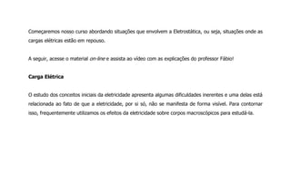 Começaremos nosso curso abordando situações que envolvem a Eletrostática, ou seja, situações onde as
cargas elétricas estão em repouso.
A seguir, acesse o material on-line e assista ao vídeo com as explicações do professor Fábio!
Carga Elétrica
O estudo dos conceitos iniciais da eletricidade apresenta algumas dificuldades inerentes e uma delas está
relacionada ao fato de que a eletricidade, por si só, não se manifesta de forma visível. Para contornar
isso, frequentemente utilizamos os efeitos da eletricidade sobre corpos macroscópicos para estudá-la.
 