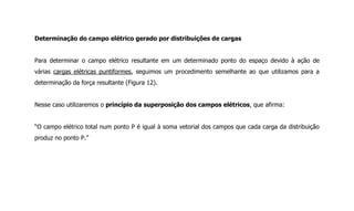 Determinação do campo elétrico gerado por distribuições de cargas
Para determinar o campo elétrico resultante em um determinado ponto do espaço devido à ação de
várias cargas elétricas puntiformes, seguimos um procedimento semelhante ao que utilizamos para a
determinação da força resultante (Figura 12).
Nesse caso utilizaremos o princípio da superposição dos campos elétricos, que afirma:
“O campo elétrico total num ponto P é igual à soma vetorial dos campos que cada carga da distribuição
produz no ponto P.”
 