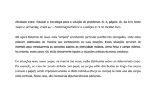 Atividade extra: Estudar a estratégia para a solução de problemas 21.2, página 18, do livro texto
Sears e Zemansky, Física III – Eletromagnetismo e o exemplo 21.9 do mesmo livro.
Até agora tratamos de casos mais “simples” envolvendo partículas puntiformes carregadas, onde estas
estavam distribuídas de maneira que conhecíamos as suas posições. Essas situações serviram de
exemplo para introduzirmos os conceitos básicos da eletricidade estática, como força e campo elétrico.
No entanto, esses casos não estão diretamente ligados a situações práticas do nosso cotidiano.
Em situações reais, essas cargas, na maioria das vezes, estão distribuídas sobre um determinado corpo.
Por exemplo, no caso do canudo atritado com papel, as cargas estão distribuídas ao longo dos corpos
(canudo e papel), sendo impossível analisar o efeito individual (força ou campo) de cada uma das cargas
neles contidas. Nesse caso, são necessárias algumas técnicas adicionais.
 