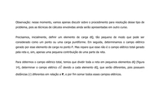 Observação: nesse momento, vamos apenas discutir sobre o procedimento para resolução desse tipo de
problema, pois as técnicas de cálculos envolvidas ainda serão apresentadas em outro curso.
Precisamos, inicialmente, definir um elemento de carga dQ, tão pequeno de modo que pode ser
considerado como um ponto ou uma carga puntiforme. Em seguida, determinamos o campo elétrico
gerado por esse elemento de carga no ponto P. Mas repare que esse não é o campo elétrico total gerado
pela reta e, sim, apenas uma pequena contribuição de uma parte da reta.
Para obtermos o campo elétrico total, temos que dividir toda a reta em pequenos elementos dQ (figura
14), determinar o campo elétrico devido a cada elemento dQ, que serão diferentes, pois possuem
distâncias (r) diferentes em relação a P, e por fim somar todos esses campos elétricos.
 