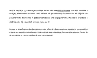 No qual a equação (6) é a equação do campo elétrico para uma carga puntiforme. Com isso, validamos a
situação, anteriormente assumida como verdade, de que uma carga distribuída ao longo de um
pequeno trecho de uma reta pode ser considerada uma carga puntiforme. Mas isso só é válido se a
distância entre e o ponto P for muito maior que .
Embora as situações que abordamos sejam reais, o fato de não conseguirmos visualizar o campo elétrico
o torna um conceito muito abstrato. Para minimizar essa dificuldade, foram criadas algumas formas de
se representar os campos elétricos de uma maneira visual.
 