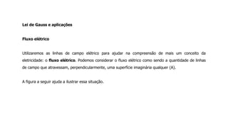 Lei de Gauss e aplicações
Fluxo elétrico
Utilizaremos as linhas de campo elétrico para ajudar na compreensão de mais um conceito da
eletricidade: o fluxo elétrico. Podemos considerar o fluxo elétrico como sendo a quantidade de linhas
de campo que atravessam, perpendicularmente, uma superfície imaginária qualquer (A).
A figura a seguir ajuda a ilustrar essa situação.
 