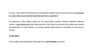 Ou seja, o fluxo elétrico total através de uma superfície fechada é igual à soma de todas as componentes
do campo elétrico que atravessam perpendicularmente a superfície A.
Se soubermos o fluxo elétrico através de uma determinada superfície fechada imaginária, podemos
estimar a carga líquida total dentro dessa superfície. Isso fornece uma maneira mais prática para analisar
as distribuições de cargas elétricas e os campos gerados pelas mesmas em situações com alto grau de
simetria.
Lei de Gauss
O fluxo elétrico está diretamente relacionado com a Lei de Gauss que afirma:
 