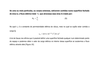 Se uma ou mais partículas, ou corpos extensos, estiverem contidas numa superfície fechada
de área A, o fluxo elétrico total que atravessa essa área A é dado por:
(9)
No qual é a constante de permissividade elétrica do vácuo, meio no qual se supõe estar contida a
carga Q.
A lei de Gauss nos afirma que é possível definir uma superfície fechada qualquer num determinado ponto
do espaço e podemos obter o valor da carga elétrica no interior dessa superfície se soubermos o fluxo
elétrico através dela (Figura 19).
 