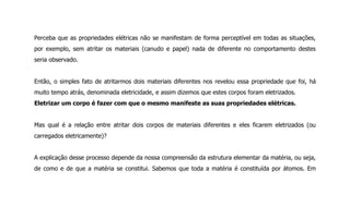 Perceba que as propriedades elétricas não se manifestam de forma perceptível em todas as situações,
por exemplo, sem atritar os materiais (canudo e papel) nada de diferente no comportamento destes
seria observado.
Então, o simples fato de atritarmos dois materiais diferentes nos revelou essa propriedade que foi, há
muito tempo atrás, denominada eletricidade, e assim dizemos que estes corpos foram eletrizados.
Eletrizar um corpo é fazer com que o mesmo manifeste as suas propriedades elétricas.
Mas qual é a relação entre atritar dois corpos de materiais diferentes e eles ficarem eletrizados (ou
carregados eletricamente)?
A explicação desse processo depende da nossa compreensão da estrutura elementar da matéria, ou seja,
de como e de que a matéria se constitui. Sabemos que toda a matéria é constituída por átomos. Em
 