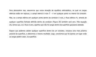 Para demonstrar isso, assume-se que numa situação de equilíbrio eletrostático, na qual as cargas
elétricas estão em repouso, o campo elétrico é nulo em qualquer ponto no interior do condutor.
Mas, se o campo elétrico em qualquer ponto dentro do condutor é nulo, o fluxo elétrico através de
qualquer superfície fechada definida dentro do condutor (Figura 20) também será zero. Pela equação
(9), temos que, se o fluxo é zero, significa que não há cargas dentro da superfície gaussiana adotada.
Repare que podemos adotar qualquer superfície dentro de um condutor, inclusive uma mais próxima
possível da superfície, e obteremos o mesmo resultado. Logo, concluímos que há apenas um lugar onde
as cargas podem estar, na superfície.
 