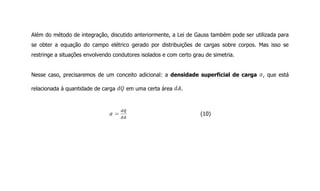 Além do método de integração, discutido anteriormente, a Lei de Gauss também pode ser utilizada para
se obter a equação do campo elétrico gerado por distribuições de cargas sobre corpos. Mas isso se
restringe a situações envolvendo condutores isolados e com certo grau de simetria.
Nesse caso, precisaremos de um conceito adicional: a densidade superficial de carga , que está
relacionada à quantidade de carga em uma certa área .
(10)
 
