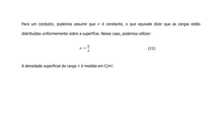 Para um condutor, podemos assumir que é constante, o que equivale dizer que as cargas estão
distribuídas uniformemente sobre a superfície. Nesse caso, podemos utilizar:
(11)
A densidade superficial de carga é medida em C/m2
.
 