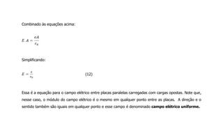 Combinado às equações acima:
Simplificando:
(12)
Essa é a equação para o campo elétrico entre placas paralelas carregadas com cargas opostas. Note que,
nesse caso, o módulo do campo elétrico é o mesmo em qualquer ponto entre as placas. A direção e o
sentido também são iguais em qualquer ponto e esse campo é denominado campo elétrico uniforme.
 