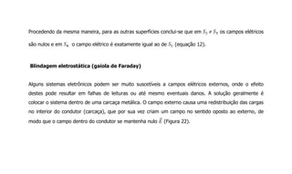 Procedendo da mesma maneira, para as outras superfícies conclui-se que em os campos elétricos
são nulos e em o campo elétrico é exatamente igual ao de (equação 12).
Blindagem eletrostática (gaiola de Faraday)
Alguns sistemas eletrônicos podem ser muito suscetíveis a campos elétricos externos, onde o efeito
destes pode resultar em falhas de leituras ou até mesmo eventuais danos. A solução geralmente é
colocar o sistema dentro de uma carcaça metálica. O campo externo causa uma redistribuição das cargas
no interior do condutor (carcaça), que por sua vez criam um campo no sentido oposto ao externo, de
modo que o campo dentro do condutor se mantenha nulo (Figura 22).
 