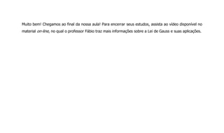 Muito bem! Chegamos ao final da nossa aula! Para encerrar seus estudos, assista ao vídeo disponível no
material on-line, no qual o professor Fábio traz mais informações sobre a Lei de Gauss e suas aplicações.
 