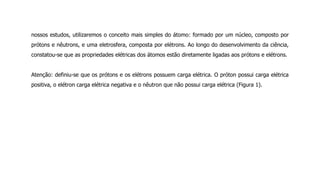 nossos estudos, utilizaremos o conceito mais simples do átomo: formado por um núcleo, composto por
prótons e nêutrons, e uma eletrosfera, composta por elétrons. Ao longo do desenvolvimento da ciência,
constatou-se que as propriedades elétricas dos átomos estão diretamente ligadas aos prótons e elétrons.
Atenção: definiu-se que os prótons e os elétrons possuem carga elétrica. O próton possui carga elétrica
positiva, o elétron carga elétrica negativa e o nêutron que não possui carga elétrica (Figura 1).
 