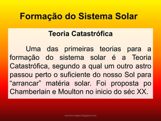 Teoria Catastrófica
Uma das primeiras teorias para a
formação do sistema solar é a Teoria
Catastrófica, segundo a qual um outro astro
passou perto o suficiente do nosso Sol para
“arrancar” matéria solar. Foi proposta po
Chamberlain e Moulton no inicio do séc XX.
Formação do Sistema Solar
carolcorreageo.blogspot.com
 