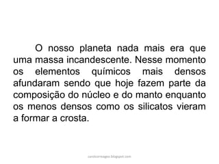 O nosso planeta nada mais era que
uma massa incandescente. Nesse momento
os elementos químicos mais densos
afundaram sendo que hoje fazem parte da
composição do núcleo e do manto enquanto
os menos densos como os silicatos vieram
a formar a crosta.
carolcorreageo.blogspot.com
 
