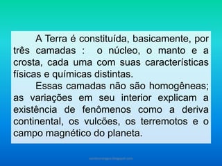 A Terra é constituída, basicamente, por
três camadas : o núcleo, o manto e a
crosta, cada uma com suas características
físicas e químicas distintas.
Essas camadas não são homogêneas;
as variações em seu interior explicam a
existência de fenômenos como a deriva
continental, os vulcões, os terremotos e o
campo magnético do planeta.
carolcorreageo.blogspot.com
 